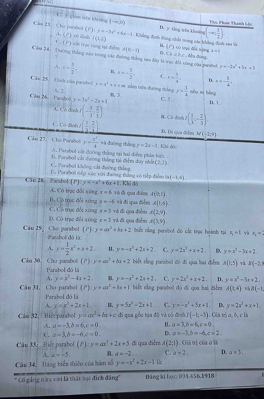 HAM SC
C. y giảm trên khoảng (-∈fty ;0) D. y tăng trên khoảng (-∈fty ; 5/2 ).
Ths. Phan Thanh Lộc
Câu 23. Cho parabol (P ): y=-3x^2+6x-1. Khẳng định đúng nhất trong các khẳng định sau là:
A. (P ) có đinh I(1;2)
C. (P) cắt trục tung tại điểm A(0;-1) B. (P) có trục đối xứng x=1
?
D. Cả a,b,c , đều đúng.
Câu 24. Đường thẳng nào trong các đường thằng sau đây là trục đối xứng của parabol y=-2x^2+5x+3
A. x= 5/2 . B. x=- 5/2 . C. x= 5/4 . x=- 5/4 .
D.
Câu 25. Đinh của parabol y=x^2+x+m nằm trên đường thằng y= 3/4  néu m bằng
A. 2. B. 3 . C. 5 . D. 1 .
Câu 26. Parabol y=3x^2-2x+1
A. Có đinh / I(- 1/3 ; 2/3 ). B. Có đinh ,I( 1/3 ;- 2/3 ).
C. Có đỉnh I( 1/3 ; 2/3 ). D. Đi qua điểm M(-2;9).
Câu 27. Cho Parabol y= x^2/4  và đường thắng y=2x-1. Khi đó:
A. Parabol cắt đường thẳng tại hai điểm phân biệt. .
B. Parabol cắt dường thẳng tại điểm duy nhất (2;2).
C. Parabol không cắt đường thẳng.
D. Parabol tiếp xúc với đường thẳng có tiếp điểm la(-1;4).
Câu 28. Parabol (P):y=-x^2+6x+1. Khi đó
A. Có trục đối xứng x=6 và đi qua điểm A(0;1).
B. Có trục đối xứng x=-6 và đi qua điểm A(1;6).
C. Có trục đối xứng x=3 và đi qua điểm A(2;9).
D. Có trục đối xứng x=3 và đi qua điểm A(3;9).
Câu 29. Cho parabol (P):y=ax^2+bx+2 biết rằng parabol đó cắt trục hoành tại x_1=1 và x_2=2
Parabol đó là:
A. y= 1/2 x^2+x+2. B. y=-x^2+2x+2. C. y=2x^2+x+2. D. y=x^2-3x+2.
Câu 30. Cho parabol (P):y=ax^2+bx+2 biết rằng parabol đó đi qua hai điểm A(1;5) và B(-2;8
Parabol đó là
A. y=x^2-4x+2. B. y=-x^2+2x+2. C. y=2x^2+x+2. D. y=x^2-3x+2.
Câu 31. Cho parabol (P):y=ax^2+bx+1 biết rằng parabol đó đi qua hai điểm A(1;4) và B(-1;
Parabol đó là
A. y=x^2+2x+1. B. y=5x^2-2x+1. C. y=-x^2+5x+1. D. y=2x^2+x+1.
Câu 32. Biết parabol y=ax^2+bx+c đi qua gốc tọa độ và có đính I(-1;-3) Giá trị a, b, c là
A. a=-3,b=6,c=0. B. a=3,b=6,c=0.
C. a=3,b=-6,c=0. D. a=-3,b=-6,c=2.
Câu 33 Biết parabol (P):y=ax^2+2x+5 đi qua điểm A(2;1) Giá trị của đ là
A. a.=-5.
B. a=-2. C. a=2. D. a=3.
Câu 34. Bảng biến thiên của hàm số y=-x^2+2x-1 là:
Cố gắng nửa vời là thất bại đích đáng''  Đăng kí học: 094.456.1918