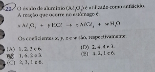 óxido de alumínio (Aell _2O_3) é utilizado como antiácido.
A reação que ocorre no estômago é:
xM_2O_3+yHClto zAlCl_3+wH_2O
Os coeficientes x, y, z e w são, respectivamente:
A) 1, 2, 3 e 6. (D) 2, 4, 4 e 3.
(1) 1, 6, 2 c 3. (E) 4, 2, 1 e 6.
(C) 2, 3, 1 e 6.