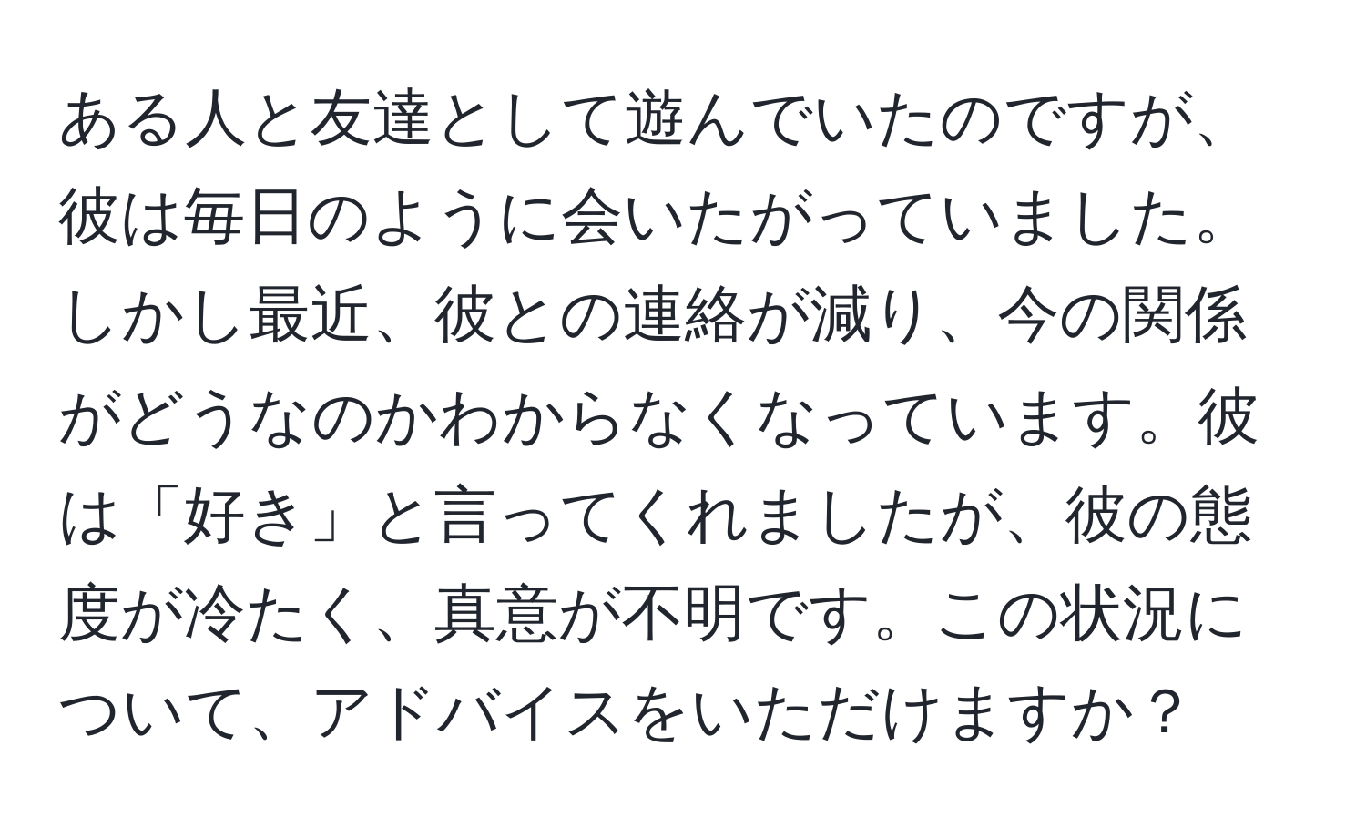 ある人と友達として遊んでいたのですが、彼は毎日のように会いたがっていました。しかし最近、彼との連絡が減り、今の関係がどうなのかわからなくなっています。彼は「好き」と言ってくれましたが、彼の態度が冷たく、真意が不明です。この状況について、アドバイスをいただけますか？