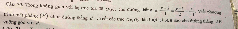 Trong không gian với hệ trục tọa độ Oxyz, cho đường thẳng đ :  (x-2)/1 = (y-1)/2 = z/-1 . Viết phương 
trình mặt phẳng (P) chứa đường thẳng d và cắt các trục Ox,Oy lần lượt tại A, B sao cho đường thằng AB
vuông góc với d.