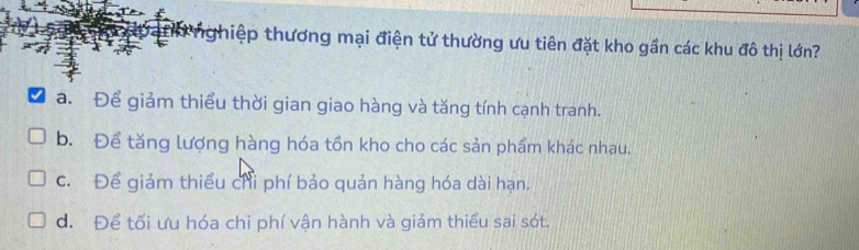 thiệp thương mại điện tử thường ưu tiên đặt kho gần các khu đô thị lớn?
a. Để giảm thiểu thời gian giao hàng và tăng tính cạnh tranh.
b. Để tăng lượng hàng hóa tồn kho cho các sản phẩm khác nhau.
c. Để giảm thiểu chỉ phí bảo quản hàng hóa dài hạn.
d. Để tối ưu hóa chi phí vận hành và giảm thiểu sai sót.