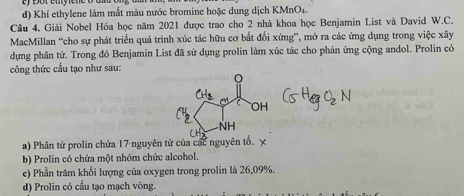 Dột étyiene o đấu
d) Khí ethylene làm mất màu nước bromine hoặc dung dịch KMnO4.
Câu 4. Giải Nobel Hóa học năm 2021 được trao cho 2 nhà khoa học Benjamin List và David W.C.
MacMillan “cho sự phát triển quá trình xúc tác hữu cơ bất đối xứng”, mở ra các ứng dụng trong việc xây
dựng phân tử. Trong đó Benjamin List đã sử dụng prolin làm xúc tác cho phản ứng cộng andol. Prolin có
công thức cấu tạo như sau:
a) Phân tử prolin chứa 17 nguyên tử của các nguyên tố.
b) Prolin có chứa một nhóm chức alcohol.
c) Phần trăm khối lượng của oxygen trong prolin là 26,09%.
d) Prolin có cấu tạo mạch vòng.