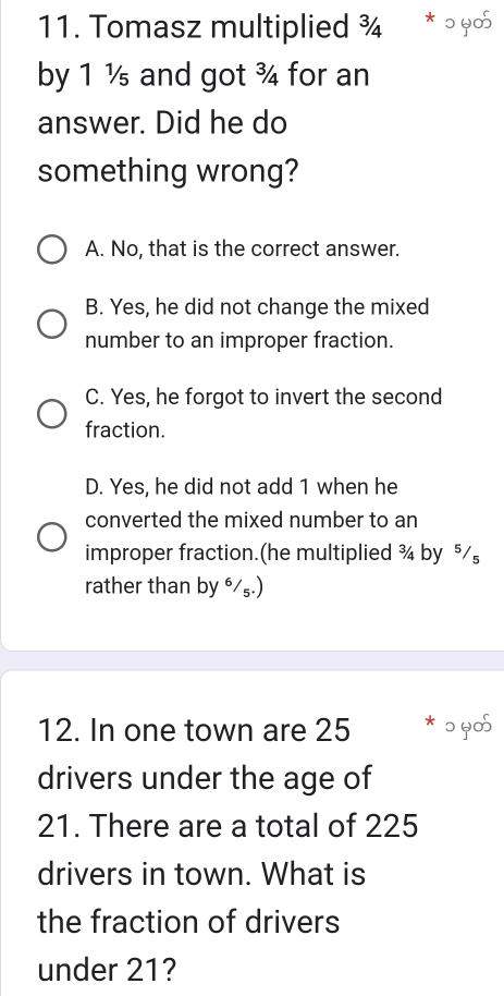 Tomasz multiplied ¾ * ɔ ५05
by 1 ½ and got ¾ for an
answer. Did he do
something wrong?
A. No, that is the correct answer.
B. Yes, he did not change the mixed
number to an improper fraction.
C. Yes, he forgot to invert the second
fraction.
D. Yes, he did not add 1 when he
converted the mixed number to an
improper fraction.(he multiplied ¾ by ⁵
rather than by ⁶/₅.)
12. In one town are 25 * ɔ ५05
drivers under the age of
21. There are a total of 225
drivers in town. What is
the fraction of drivers
under 21?