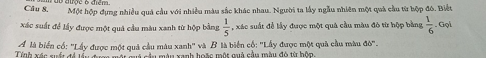 đổ được 6 điểm. 
Câu 8. Một hộp đựng nhiều quả cầu với nhiều màu sắc khác nhau. Người ta lấy ngẫu nhiên một quả cầu từ hộp đó. Biết 
xác suất để lấy được một quả cầu màu xanh từ hộp bằng  1/5  , xác suất đề lấy được một quả cầu màu đỏ từ hộp bằng  1/6 . Gọi 
Á là biến cố: "Lấy được một quả cầu màu xanh" và B là biến cố: "Lấy được một quả cầu màu đỏ". 
Tính xác suất đề lấy đ cuả cầu màu xanh hoặc một quả cầu màu đỏ từ hôp.