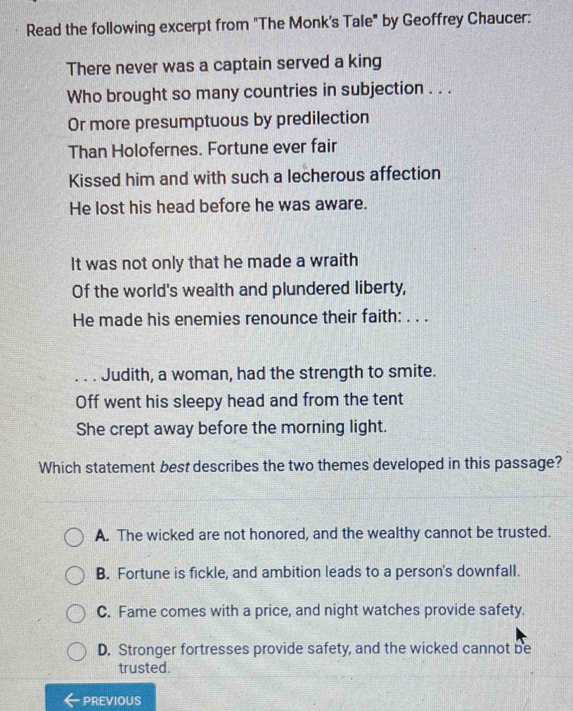 Read the following excerpt from "The Monk's Tale" by Geoffrey Chaucer:
There never was a captain served a king
Who brought so many countries in subjection . . .
Or more presumptuous by predilection
Than Holofernes. Fortune ever fair
Kissed him and with such a lecherous affection
He lost his head before he was aware.
It was not only that he made a wraith
Of the world's wealth and plundered liberty,
He made his enemies renounce their faith: . . .
. . . Judith, a woman, had the strength to smite.
Off went his sleepy head and from the tent
She crept away before the morning light.
Which statement best describes the two themes developed in this passage?
A. The wicked are not honored, and the wealthy cannot be trusted.
B. Fortune is fickle, and ambition leads to a person's downfall.
C. Fame comes with a price, and night watches provide safety.
D. Stronger fortresses provide safety, and the wicked cannot be
trusted.
PREVIOUS