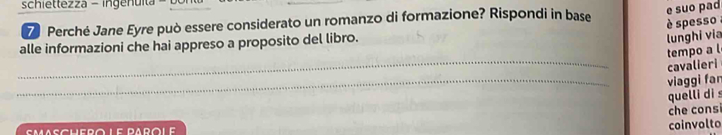 schiettezza - ingenuit 
Z Perché Jane Eyre può essere considerato un romanzo di formazione? Rispondi in base 
e suo pad 
è spesso 
alle informazioni che hai appreso a proposito del libro. 
lunghi via 
_ 
tempo a l 
cavalieri 
_ 
viaggi far 
quelli di s 
che cons 
coinvolto