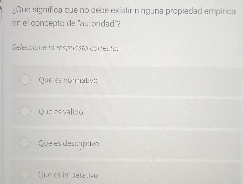 ¿Qué significa que no debe existir ninguna propiedad empírica
en el concepto de “autoridad”?
Seleccione la respuesta correcta:
Que es normativo
Que es valido
Que es descriptivo
Que es imperativo