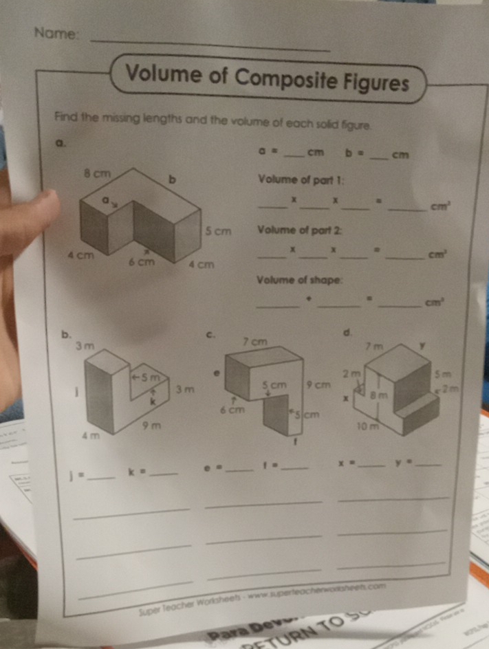 Name: 
Volume of Composite Figures 
Find the missing lengths and the volume of each solid figure. 
a.
a= _ cm b= _ cm
Volume of part 1: 
_x_ x_ . _ cm^2
Volume of part 2: 
_ 
x x 
_ cm^3
__ 
Volume of shape: 
_* _. _ cm^3
j= _ k= _ e= _ f= _ x= _ y= _ 
_ 
_ 
_ 
_ 
_ 
_ 
_ 
_ 
_ 
Super Teacher Worksheets - www superteacherworisheets.com 
Para Dev 
TU TO