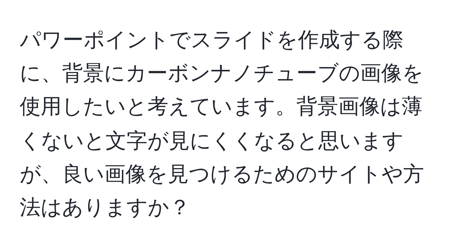 パワーポイントでスライドを作成する際に、背景にカーボンナノチューブの画像を使用したいと考えています。背景画像は薄くないと文字が見にくくなると思いますが、良い画像を見つけるためのサイトや方法はありますか？