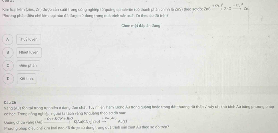 Kim loại kẽm (zinc, Zn) được sản xuất trong công nghiệp từ quặng sphalerite (có thành phần chính là ZnS) theo sơ do:ZnSxrightarrow +O_2,t°ZnOxrightarrow +C_+t°Zn. 
Phương pháp điều chế kim loại nào đã được sử dụng trong quá trình sản xuất Zn theo sơ đồ trên?
Chọn một đáp án đúng
A Thuỷ luyện.
B Nhiệt luyện.
C Điện phân.
D Kết tinh.
Câu 26
Vàng (Au) tồn tại trong tự nhiên ở dạng đơn chất. Tuy nhiên, hàm lượng Au trong quặng hoặc trong đất thường rất thấp vì vậy rất khó tách Au bằng phương pháp
cơ học. Trong công nghiệp, người ta tách vàng từ quặng theo sơ đồ sau:
Quặng chứa vàng (Au)xrightarrow +O_2+KCN+H_2OK[Au(CN)_2](aq)xrightarrow +Zn(du)Au(s)
Phương pháp điều chế kim loại nào đã được sử dụng trong quá trình sản xuất Au theo sơ đồ trên?