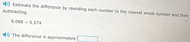 Estimate the difference by rounding each number to the nearest whole number and then 
subtracting.
9.088-5.574
The difference is approximately □.