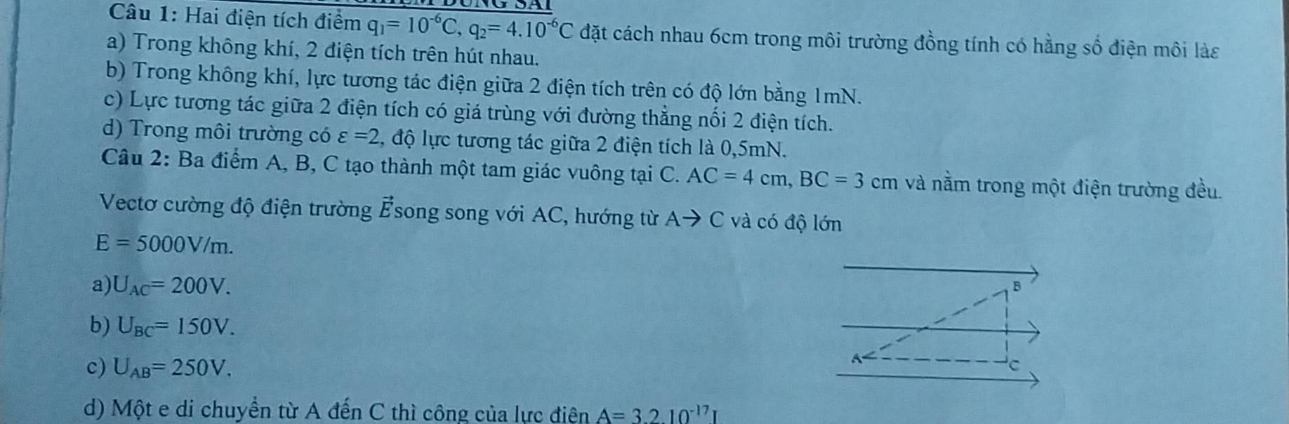 Hai điện tích điểm q_1=10^(-6)C, q_2=4.10^(-6)C đặt cách nhau 6cm trong môi trường đồng tính có hằng số điện môi làs
a) Trong không khí, 2 điện tích trên hút nhau.
b) Trong không khí, lực tương tác điện giữa 2 điện tích trên có độ lớn bằng 1mN.
c) Lực tương tác giữa 2 điện tích có giá trùng với đường thắng nổi 2 điện tích.
d) Trong môi trường có varepsilon =2 , độ lực tương tác giữa 2 điện tích là 0,5mN.
Câu 2: Ba điểm A, B, C tạo thành một tam giác vuông tại C. AC=4cm, BC=3cm và nằm trong một điện trường đều.
Vectơ cường độ điện trường vector E song song với AC, hướng từ Ato C và có độ lớn
E=5000V/m.
a) U_AC=200V. 
B
b) U_BC=150V.
c) U_AB=250V. 
C
d) Một e di chuyển từ A đến C thì công của lực điện A=3.2.10^(-17)