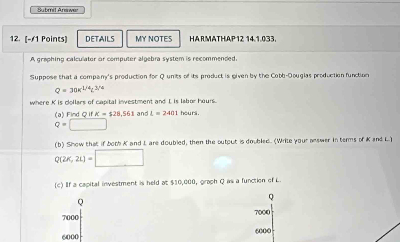 Submit Answer 
12. [-/1 Points] DETAILS MY NOTES HARMATHAP12 14.1.033. 
A graphing calculator or computer algebra system is recommended. 
Suppose that a company's production for Q units of its product is given by the Cobb-Douglas production function
Q=30K^(1/4)L^(3/4)
where K is dollars of capital investment and L is labor hours. 
(a) Find Q if K=$28,561 and L=2401 hours.
Q=□
(b) Show that if both K and L are doubled, then the output is doubled. (Write your answer in terms of K and L.)
Q(2K,2L)=□
(c) If a capital investment is held at $10,000, graph Q as a function of L. 
Q 
Q
7000
7000
6000 6000