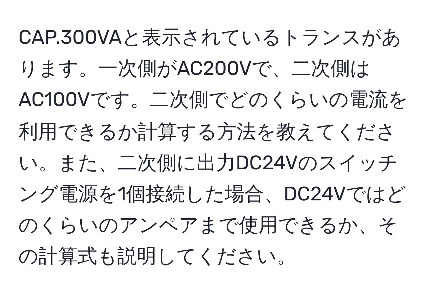 CAP.300VAと表示されているトランスがあります。一次側がAC200Vで、二次側はAC100Vです。二次側でどのくらいの電流を利用できるか計算する方法を教えてください。また、二次側に出力DC24Vのスイッチング電源を1個接続した場合、DC24Vではどのくらいのアンペアまで使用できるか、その計算式も説明してください。