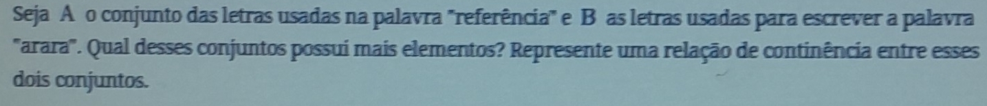 Seja Añ o conjunto das letras usadas na palavra "referência" e B as letras usadas para escrever a palavra 
''arara'. Qual desses conjuntos possuí mais elementos? Represente uma relação de continência entre esses 
dois conjuntos.