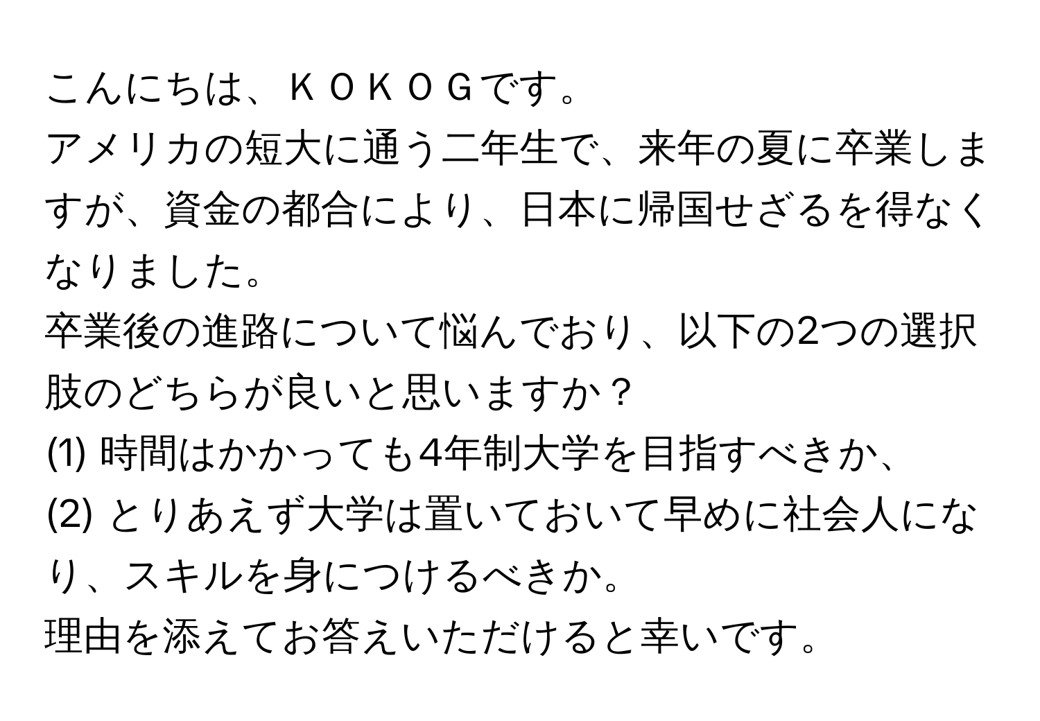 こんにちは、ＫＯＫＯＧです。  
アメリカの短大に通う二年生で、来年の夏に卒業しますが、資金の都合により、日本に帰国せざるを得なくなりました。  
卒業後の進路について悩んでおり、以下の2つの選択肢のどちらが良いと思いますか？  
(1) 時間はかかっても4年制大学を目指すべきか、  
(2) とりあえず大学は置いておいて早めに社会人になり、スキルを身につけるべきか。  

理由を添えてお答えいただけると幸いです。