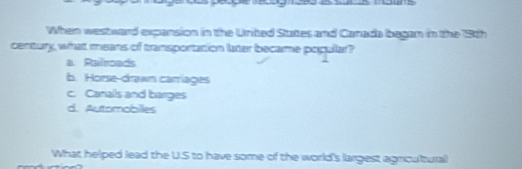 When westward expansion in the Urited States and Canada began in the 18th
century what means of transportation later became popular?
a. Ralroads
b. Horse-drawn carriages
c. Canals and barges
d. Automobiles
What helped lead the U.S to have some of the world's largest agricultural