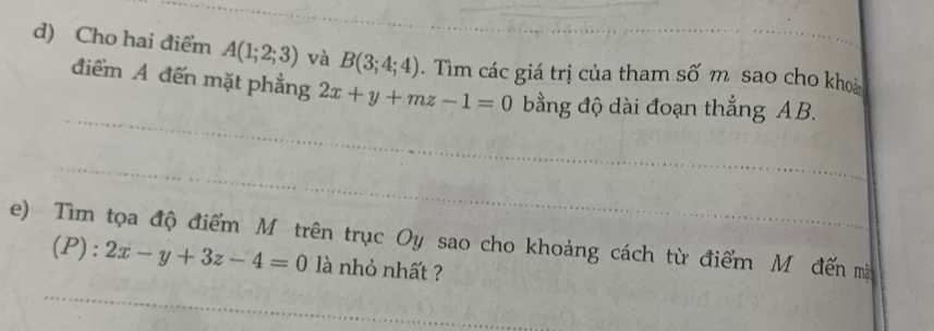 Cho hai điểm A(1;2;3) và B(3;4;4). Tim các giá trị của tham số m sao cho khoa 
điểm A đến mặt phẳng 2x+y+mz-1=0 ằng độ dài đoạn thẳng AB. 
e) Tìm tọa độ điểm Mô trên trục Oy sao cho khoảng cách từ điểm Mô đến mà 
(P): 2x-y+3z-4=0 là nhỏ nhất ?