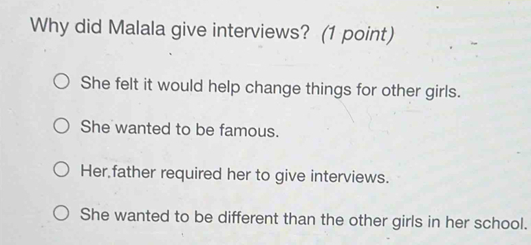 Why did Malala give interviews? (1 point)
She felt it would help change things for other girls.
She wanted to be famous.
Her father required her to give interviews.
She wanted to be different than the other girls in her school.