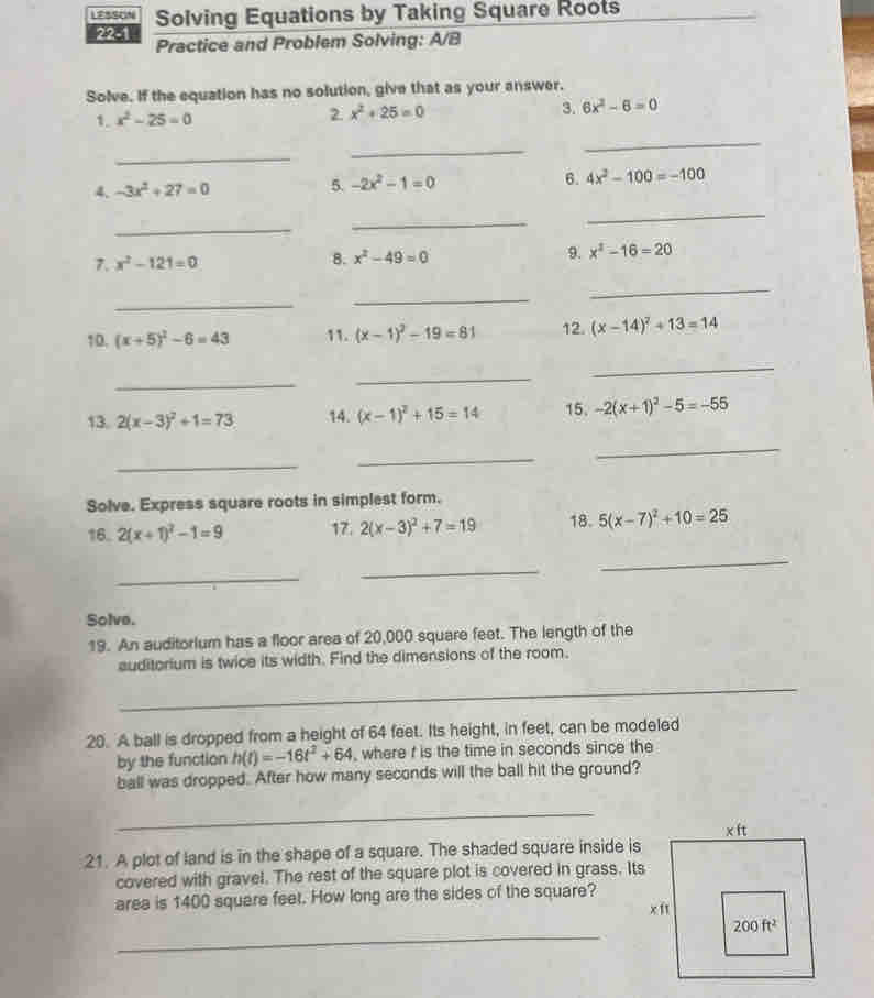 LESSON Solving Equations by Taking Square Roots
2251 Practice and Problem Solving: A/B
Solve. If the equation has no solution, give that as your answer.
1. x^2-25=0 2. x^2+25=0 3. 6x^2-6=0
_
_
_
4. -3x^2+27=0 5. -2x^2-1=0 6. 4x^2-100=-100
_
_
_
7. x^2-121=0 8. x^2-49=0 9. x^2-16=20
_
_
_
10. (x+5)^2-6=43 11. (x-1)^2-19=81 12. (x-14)^2+13=14
_
_
_
13. 2(x-3)^2+1=73 14. (x-1)^2+15=14 15. -2(x+1)^2-5=-55
_
_
_
Solve. Express square roots in simplest form.
16. 2(x+1)^2-1=9 17. 2(x-3)^2+7=19 18. 5(x-7)^2+10=25
_
_
_
Solve.
19. An auditorium has a floor area of 20,000 square feet. The length of the
auditorium is twice its width. Find the dimensions of the room.
_
20. A ball is dropped from a height of 64 feet. Its height, in feet, can be modeled
by the function h(t)=-16t^2+64 , where f is the time in seconds since the
ball was dropped. After how many seconds will the ball hit the ground?
_
xft
21. A plot of land is in the shape of a square. The shaded square inside is
covered with gravel. The rest of the square plot is covered in grass. Its
area is 1400 square feet. How long are the sides of the square?
xft
_
200ft^2