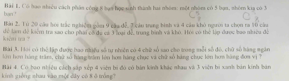 Có bao nhiêu cách phân công 8 bạn học sinh thành hai nhóm: một nhóm có 5 bạn, nhóm kia có 3
bạn? 
Bài 2. Từ 20 câu hỏi trắc nghiệm gồm 9 câu đễ, 7 câu trung bình và 4 câu khó người ta chọn ra 10 câu 
để làm đễ kiểm tra sao cho phải có đủ cả 3 loại dễ, trung binh và khó. Hỏi có thể lập được bao nhiều đề 
kiêm tra ? 
Bài 3. Hỏi có thể lập được bao nhiêu số tự nhiên có 4 chữ số sao cho trong mỗi số đó, chữ số hàng ngàn 
lớn hơn hàng trăm, chữ số hàng trăm lớn hơn hàng chục và chữ số hàng chục lớn hơn hàng dơn vị ? 
Bài 4. Có bao nhiêu cách sắp xếp 4 viên bi đỏ có bán kính khác nhau và 3 viên bi xanh bán kính bán 
kính giống nhau vào một dãy có 8 ô trống?