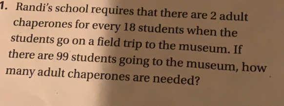 Randi’s school requires that there are 2 adult
chaperones for every 18 students when the
students go on a field trip to the museum. If
there are 99 students going to the museum, how
many adult chaperones are needed?