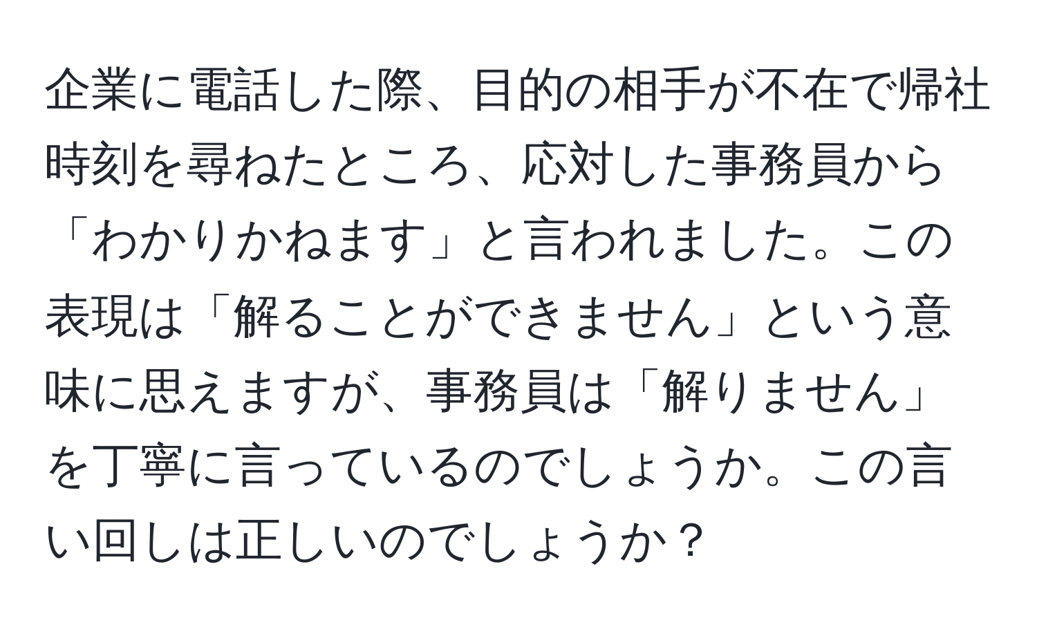 企業に電話した際、目的の相手が不在で帰社時刻を尋ねたところ、応対した事務員から「わかりかねます」と言われました。この表現は「解ることができません」という意味に思えますが、事務員は「解りません」を丁寧に言っているのでしょうか。この言い回しは正しいのでしょうか？