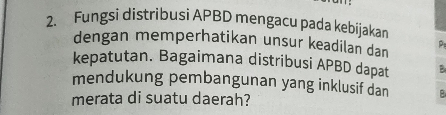 Fungsi distribusi APBD mengacu pada kebijakan 
dengan memperhatikan unsur keadilan dan 
P 
kepatutan. Bagaimana distribusi APBD dapat 
B 
mendukung pembangunan yang inklusif dan 
merata di suatu daerah? 
B