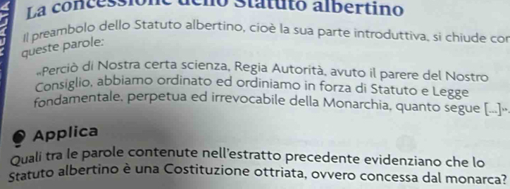 La concessionó déló Statuto albertino 
Il preambolo dello Statuto albertino, cioè la sua parte introduttiva, si chiude cor 
queste parole: 
«Perció di Nostra certa scienza, Regia Autorítà, avuto il parere del Nostro 
Consiglio, abbiamo ordinato ed ordiniamo in forza di Statuto e Legge 
fondamentale, perpetua ed irrevocabile della Monarchia, quanto segue [..]· 
Applica 
Quali tra le parole contenute nell'estratto precedente evidenziano che lo 
Statuto albertino è una Costituzione ottriata, ovvero concessa dal monarca?