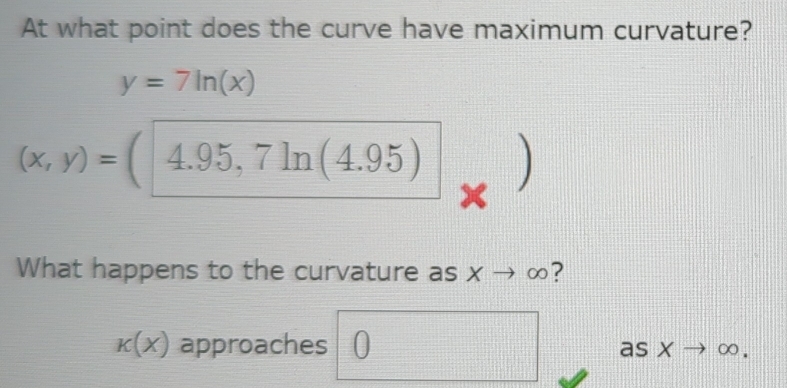 At what point does the curve have maximum curvature?
y=7ln (x)
(x,y)=(4.95,7ln (4.95)
What happens to the curvature as xto ∈fty ?
k(x) approaches ) as x - ∈fty