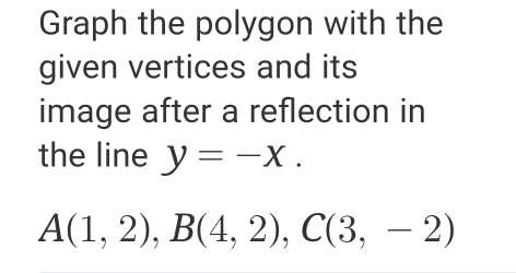 Graph the polygon with the 
given vertices and its 
image after a reflection in 
the line y=-x.
A(1,2), B(4,2), C(3,-2)