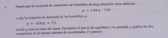 Supón que la ecuación de suministro de bombillas de larga duración viene dada por
p=1.04q-7.03
y que la ecuación de demanda de las bombillas es
p=-0.81q+7.5, 
donde q está en miles de casos. Encuentra el precio de equilibrio y la cantidad, y grafica las dos 
ecuaciones en el mismo sistema de coordenadas. (5 puntos)