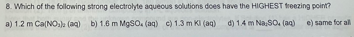 Which of the following strong electrolyte aqueous solutions does have the HIGHEST freezing point?
a) 1.2mCa(NO_3)_2(aq) b) 1.6mMgSO_4(aq) c) 1.3mKI(aq) d) 1.4mNa_2SO_4(aq) e) same for all