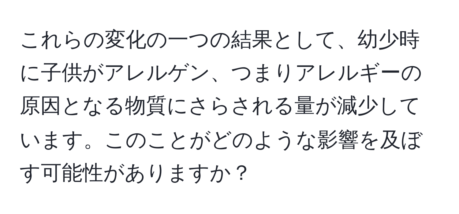 これらの変化の一つの結果として、幼少時に子供がアレルゲン、つまりアレルギーの原因となる物質にさらされる量が減少しています。このことがどのような影響を及ぼす可能性がありますか？