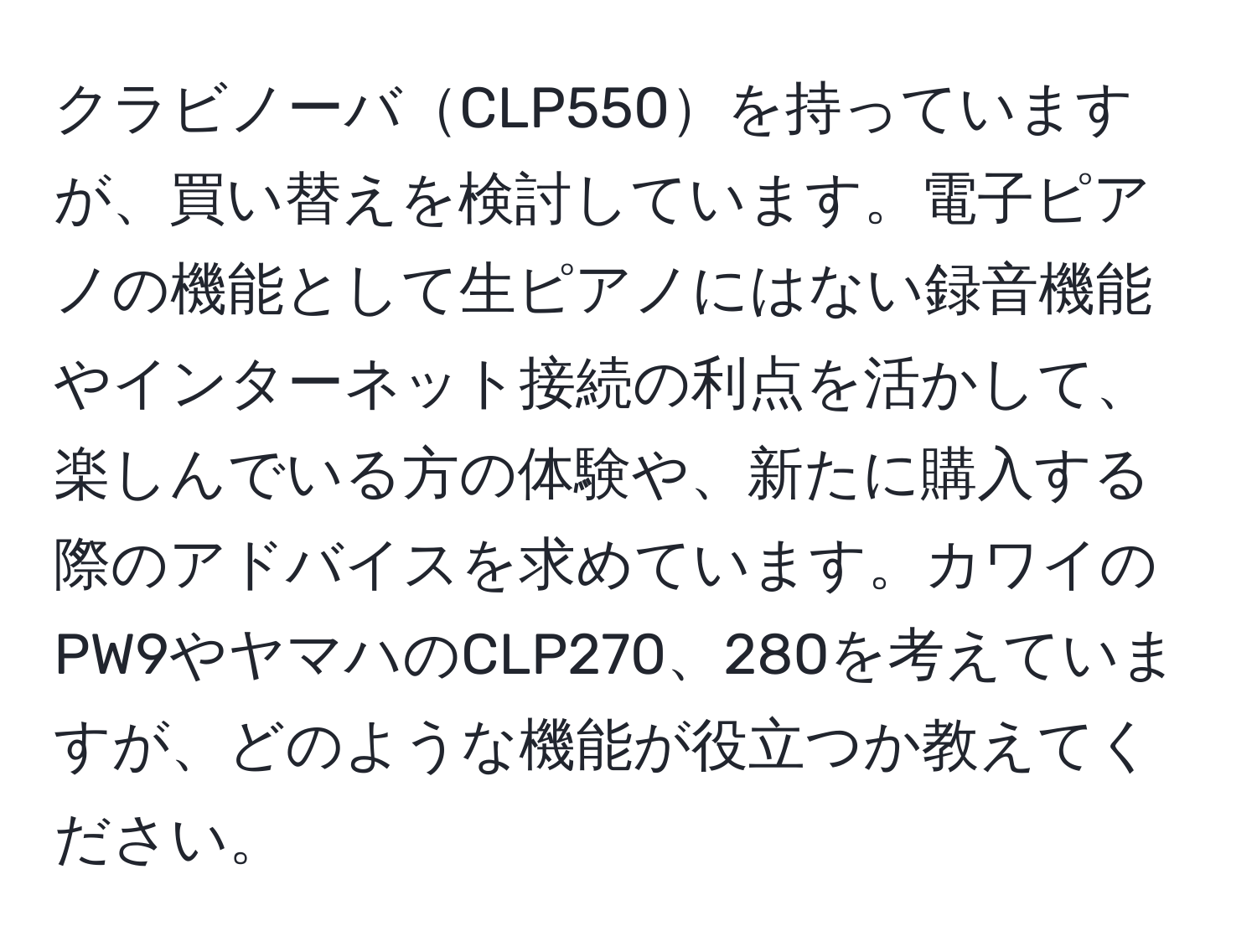 クラビノーバCLP550を持っていますが、買い替えを検討しています。電子ピアノの機能として生ピアノにはない録音機能やインターネット接続の利点を活かして、楽しんでいる方の体験や、新たに購入する際のアドバイスを求めています。カワイのPW9やヤマハのCLP270、280を考えていますが、どのような機能が役立つか教えてください。