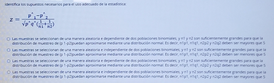 Identifica los supuestos necesarios para el uso adecuado de la estadística:
z=frac p^(wedge)_1-p^(wedge)_2sqrt(p^(wedge)q^(wedge)(frac 1)n1+ 1/n2 )
Las muestras se seleccionan de una manera aleatoria e dependiente de dos poblaciones binomiales, y n1 y n2 son suficientemente grandes para que la
distribución de muestreo de (p 1-p2)puedan aproximarse mediante una distribución normal. Es decir, n1p1, n1q1, n2p2 y n2q2 deben ser mayores que 5
Las muestras se seleccionan de una manera aleatoria e independiente de dos poblaciones binomiales, y n1 y n2 son suficientemente grandes para que la
distribución de muestreo de (p 1-p2)puedan aproximarse mediante una distribución normal. Es decir, n1p1, n1q1, n2p2 y n2q2 deben ser menores que 5
Las muestras se seleccionan de una manera aleatoria e dependiente de dos poblaciones binomiales, y n1 y n2 son suficientemente grandes para que la
distribución de muestreo de (p 1-p2)puedan aproximarse mediante una distribución normal. Es decir, n1p1, n1q1, n2p2 y n2q2 deben ser menores que 5
Las muestras se seleccionan de una manera aleatoria e independiente de dos poblaciones binomiales, y n1 y n2 son suficientemente grandes para que la
distribución de muestreo de (p 1-p2)puedan aproximarse mediante una distribución normal. Es decir, n1p1, n1q1, n2p2 y n2q2 deben ser mayores que 5