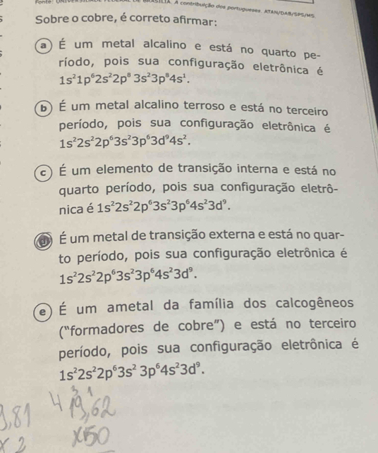 uSILIA. A contribuição dos portugueses. ATAN/DAB/SPS/MS.
Sobre o cobre, é correto afirmar:
a) É um metal alcalino e está no quarto pe-
ríodo, pois sua configuração eletrônica é
1s^21p^62s^22p^83s^23p^84s^1.
b) É um metal alcalino terroso e está no terceiro
período, pois sua configuração eletrônica é
1s^22s^22p^63s^23p^63d^94s^2.
é) É um elemento de transição interna e está no
quarto período, pois sua configuração eletrô-
nica é 1s^22s^22p^63s^23p^64s^23d^9. 
and É um metal de transição externa e está no quar-
to período, pois sua configuração eletrônica é
1s^22s^22p^63s^23p^64s^23d^9.
) É um ametal da família dos calcogêneos
(“formadores de cobre”) e está no terceiro
período, pois sua configuração eletrônica é
1s^22s^22p^63s^23p^64s^23d^9.