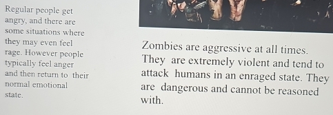 Regular people get 
angry, and there are 
some situations where 
they may even feel Zombies are aggressive at all times. 
rage. However people They are extremely violent and tend to 
typically feel anger 
and then return to their attack humans in an enraged state. They 
normal emotional are dangerous and cannot be reasoned 
state. with.