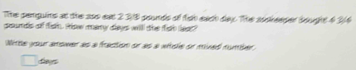 The penguins at the soo eat 2 38 pounds of or each day. The sookeener bought 4 2/4
groundis of fieh. Rhow many dlays will the for lest? 
Nitte your answer as a fraction or as a wécle or mived number
dayes