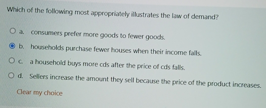 Which of the following most appropriately illustrates the law of demand?
a. consumers prefer more goods to fewer goods.
b. households purchase fewer houses when their income falls.
c. a household buys more cds after the price of cds falls.
d. Sellers increase the amount they sell because the price of the product increases.
Clear my choice