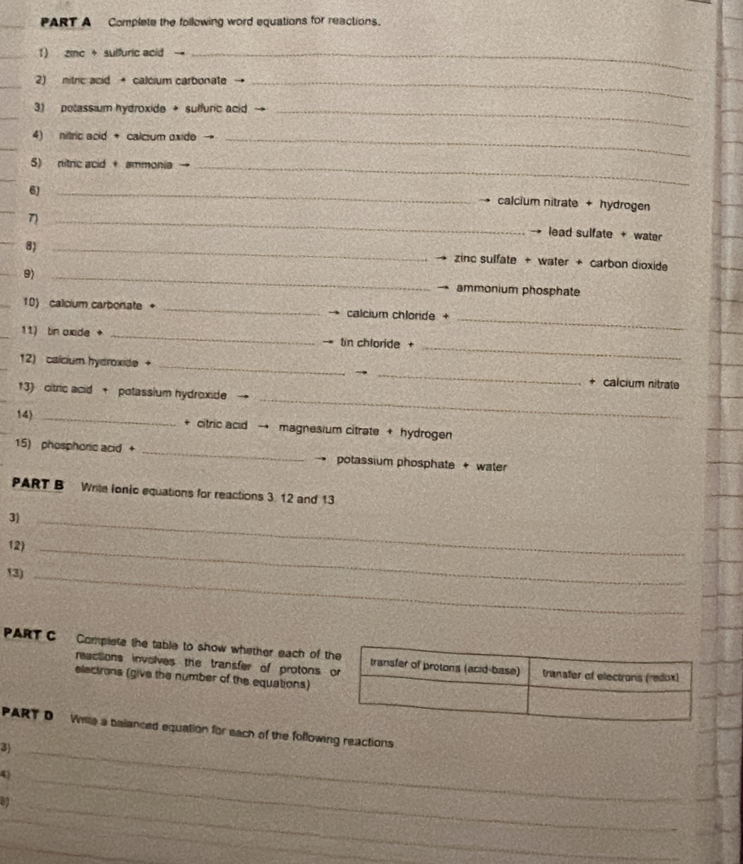 Complete the following word equations for reactions. 
1) zinc + sulfuric acid --_ 
_ 
2) nitric acid + calcium carbonate_ 
_ 
3) potassium hydroxide → suffunc acid →_ 
4) nitric acid + calcium oxide_ 
_ 
5) nitric acid + ammonia -_ 
_ 
6)_ 
_ 
calcium nitrate + hydrogen 
_η 
lead sulfate + water 
8)_ 
zinc sulfate + water + carbon dioxide 
9) _ ammonium phosphate 
_ 
10) calicium carbonate + _calcium chloride + 
_ 
11) tin oxide + _ tin chloride + 
12) caícium hydroxide + __+ calcium nitrate 
_ 
13) citric acid + potassium hydroxide 
14) _+ citric acid → magnesium citrate + hydrogen 
15) phosphoric acid + _potassium phosphate + water 
PART B Write Ionic equations for reactions 3. 12 and 13
3)_ 
12)_ 
13)_ 
PART C Complete the table to show whether each of 
reactions involves the transfer of protons 
electrons (give the number of the equations) 
PART D Witle a balanced equation for each of the following reactions 
3)_ 
43 
a 
_ 
_ 
_ 
_ 
_