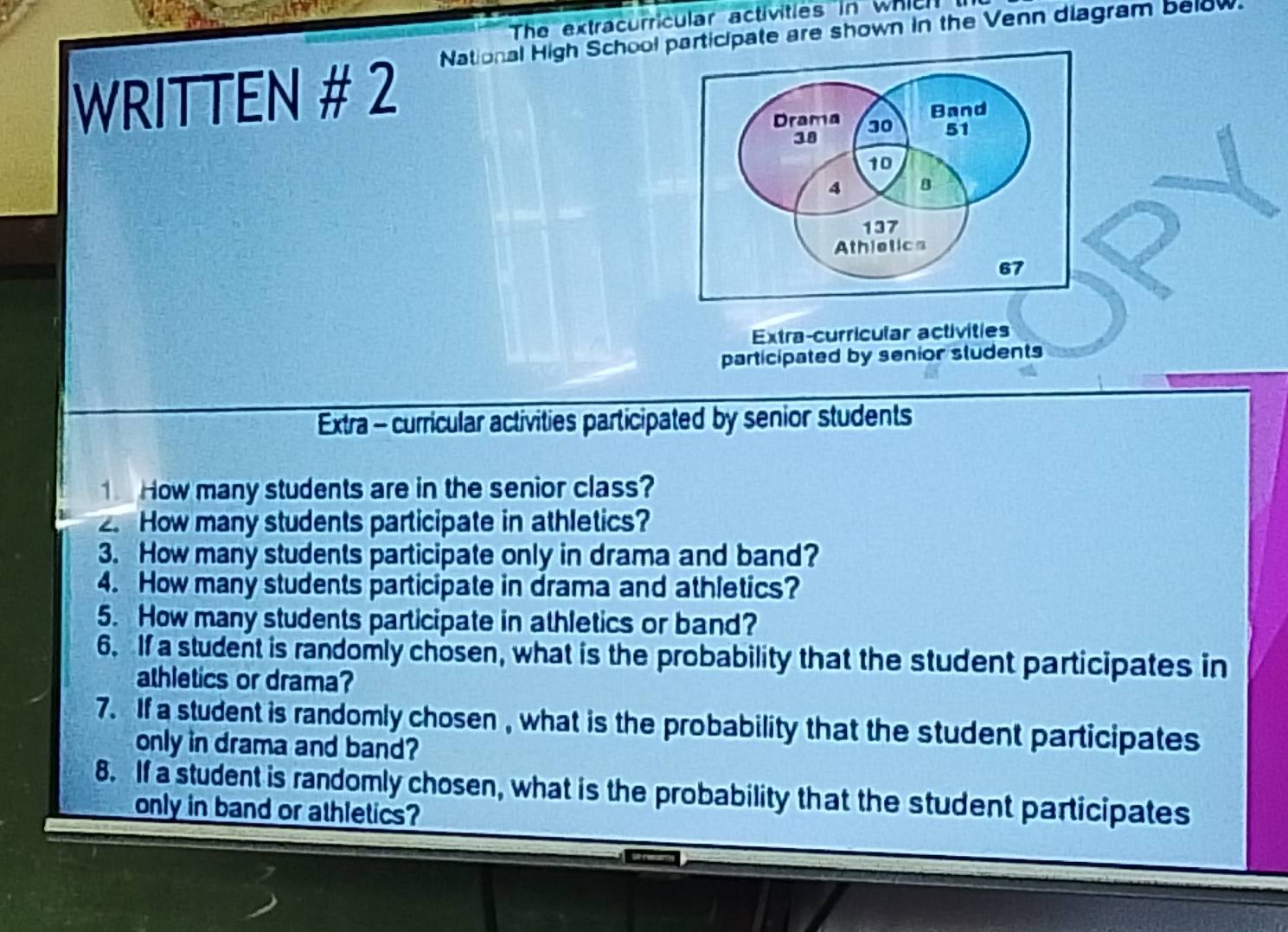 The extracurricular activities in which t 
WRITTEN # 2 National High School participate are shown in the Venn diagram below. 
Extra-curricular activities 
participated by senior students 
Extra - curricular activities participated by senior students 
1 How many students are in the senior class? 
2. How many students participate in athletics? 
3. How many students participate only in drama and band? 
4. How many students participate in drama and athletics? 
5. How many students participate in athletics or band? 
6. If a student is randomly chosen, what is the probability that the student participates in 
athletics or drama? 
7. If a student is randomly chosen , what is the probability that the student participates 
only in drama and band? 
8. If a student is randomly chosen, what is the probability that the student participates 
only in band or athletics?