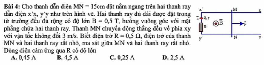 Cho thanh dẫn điện MN=15cm đặt nằm ngang trên hai thanh ray
dẫn điện X'X t, y'y như trên hình vẽ. Hai thanh ray đủ dài được đặt trong
từ trường đều đủ rộng có độ lớn B=0,5T , hướng vuông góc với mặt
phằng chứa hai thanh ray. Thanh MN chuyển động thẳng đều về phía xy
với vận tốc không đổi 3 m/s. Biết điện trở R=0,5Omega , điện trở của thanh
MN và hai thanh ray rất nhỏ, ma sát giữa MN và hai thanh ray rất nhỏ.
Dòng điện cảm ứng qua R có độ lớn
A. 0,45 A B. 4,5 A C. 0,25 A D. 2,5 A