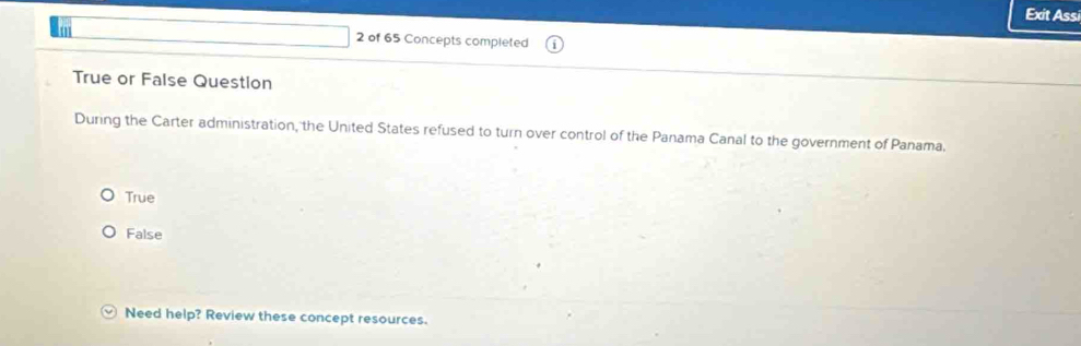 Exit Assi
2 of 65 Concepts completed
True or False Question
During the Carter administration, the United States refused to turn over control of the Panama Canal to the government of Panama.
True
False
Need help? Review these concept resources.