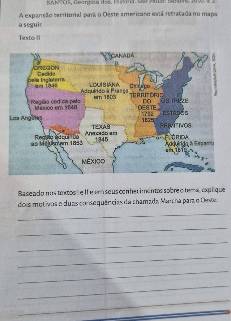 SANTOS, Georgina dos. História. São Paulo: Saraiva, 2010. V. 2. 
A expansão territorial para o Oeste americano está retratada no mapa 
a seguir. 
Texto II 
Baseado nos textos I e II e em seus conhecimentos sobre o tema, explique 
dois motivos e duas consequências da chamada Marcha para o Oeste. 
_ 
_ 
_ 
_ 
_ 
_ 
_