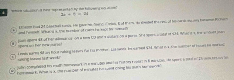 Which situation is best represented by the following equation?
2x+8=24
Ernesto had 24 baseball cards. He gave his friend. Carlos, 8 of them. He divided the rest of his cards equally betiween Richar
A and himself. What is x, the number of cards he kept for himself?
joan spent $8 of her allowance on a new CD and x doliars on a purse. She spent a total of $24. What is z, the amount joan
D
spent on her new purse?
Lewis earns $8 an hour raking leaves for his mother. Las week he earned $24. What is x, the number of hours he worked
raking leaves last week?
John completed his math homework in x minutes and his history report in 8 minutes. He spent a total of 24 minutes on his
homework. What is x, the number of minutes he spent doing his math homework?