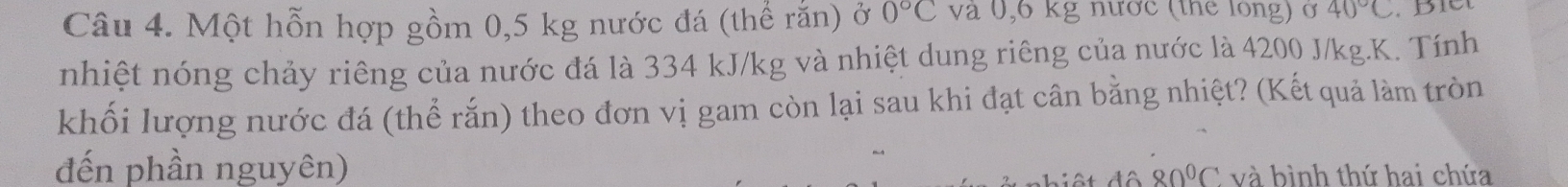 Một hỗn hợp gồm 0,5 kg nước đá (thể rắn) ở 0°C và 0,6 kg nước (thể long) ở 40°C
nhiệt nóng chảy riêng của nước đá là 334 kJ/kg và nhiệt dung riêng của nước là 4200 J/kg.K. Tính 
khối lượng nước đá (thể rắn) theo đơn vị gam còn lại sau khi đạt cân bằng nhiệt? (Kết quả làm tròn 
đến phần nguyên) và bình thứ hai chứa^(80^circ)C