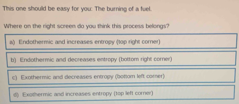 This one should be easy for you: The burning of a fuel.
Where on the right screen do you think this process belongs?
a) Endothermic and increases entropy (top right corner)
b) Endothermic and decreases entropy (bottom right corner)
c) Exothermic and decreases entropy (bottom left corner)
d) Exothermic and increases entropy (top left corner)