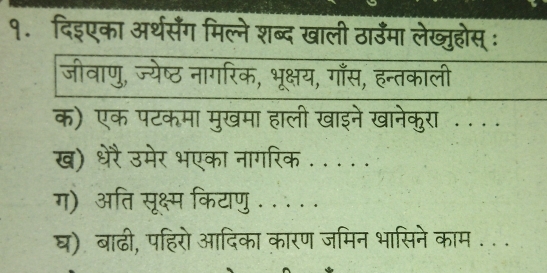 १. दिइएका अर्थसँग मिल्ने शब्द खाली ठाउँमा लेख्जुहोस् ः 
जीवाणु, ज्येष्ठ नागरिक, भूक्षय, गाँस, हन्तकाली 
क) एक पटकमा मुखमा हाली खाइने खानेकुरा . . .. 
ख) धरेरै उमेर भएका नागरिक . .. .. 
ग) अति सूक्ष्म कियाणु . . . . . 
घ) बाढी, पहिरो आदिका कारण जमिन भासिने काम . . .