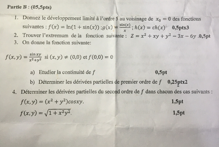 Partie B : (05,5pts) 
1. Donnez le développement limité à l'ordre 5 au voisinage de x_0=0 des fonctions 
suivantes : f(x)=ln (1+sin (x)); g(x)= sin (x)/x ; h(x)=ch(x) 0,5ptx3
2. Trouver l’extremum de la fonction suivante : Z=x^2+xy+y^2-3x-6y.0,5pt
3. On donne la fonction suivante:
f(x,y)= sin xy/x^2+y^2  si (x,y)!= (0,0) et f(0,0)=0
a) Etudier la continuité de f 0,5pt
b) Déterminer les dérivées partielles de premier ordre de T 0,25ptx2
4. Déterminer les dérivées partielles du second ordre de f dans chacun des cas suivants :
f(x,y)=(x^2+y^2)cos xy. 1,5pt
f(x,y)=sqrt(1+x^2y^2).
1,5pt